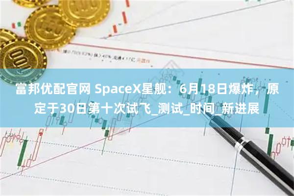 富邦优配官网 SpaceX星舰：6月18日爆炸，原定于30日第十次试飞_测试_时间_新进展