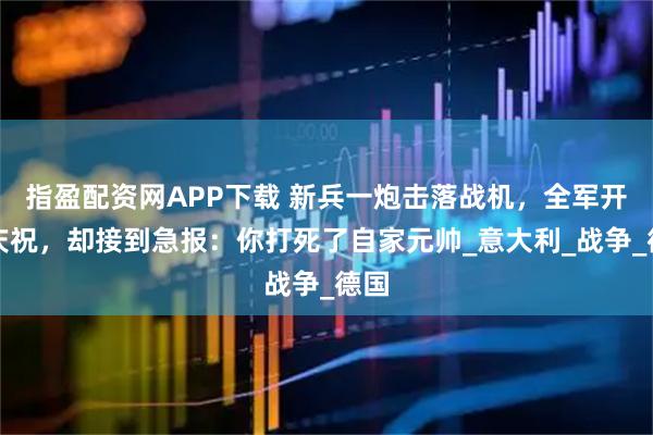 指盈配资网APP下载 新兵一炮击落战机，全军开酒庆祝，却接到急报：你打死了自家元帅_意大利_战争_德国