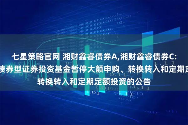 七星策略官网 湘财鑫睿债券A,湘财鑫睿债券C: 关于湘财鑫睿债券型证券投资基金暂停大额申购、转换转入和定期定额投资的公告