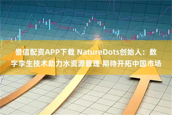 誉信配资APP下载 NatureDots创始人：数字孪生技术助力水资源管理 期待开拓中国市场