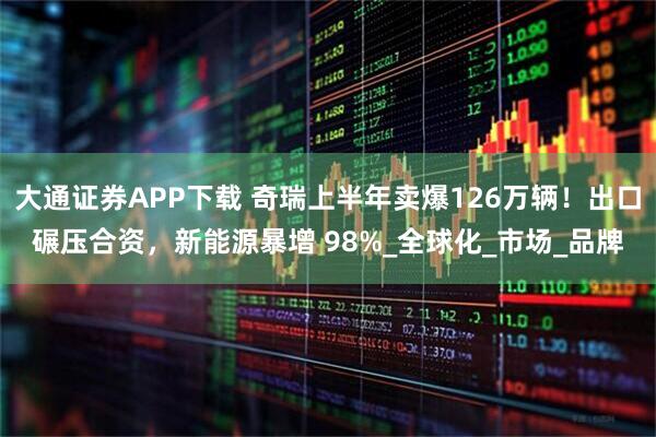 大通证券APP下载 奇瑞上半年卖爆126万辆！出口碾压合资，新能源暴增 98%_全球化_市场_品牌