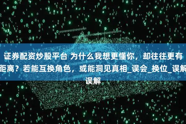 证券配资炒股平台 为什么我想更懂你，却往往更有距离？若能互换角色，或能洞见真相_误会_换位_误解