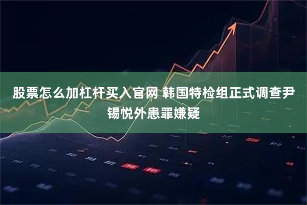 股票怎么加杠杆买入官网 韩国特检组正式调查尹锡悦外患罪嫌疑