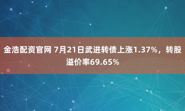 金浩配资官网 7月21日武进转债上涨1.37%，转股溢价率69.65%