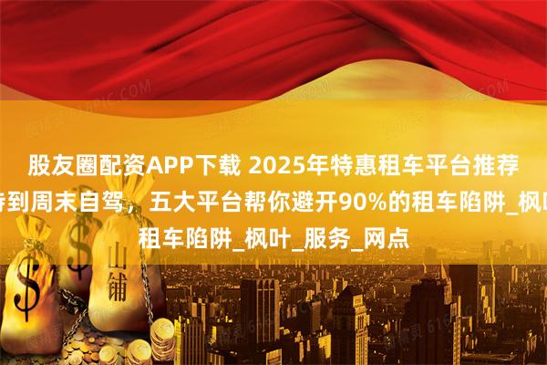 股友圈配资APP下载 2025年特惠租车平台推荐：从商务接待到周末自驾，五大平台帮你避开90%的租车陷阱_枫叶_服务_网点