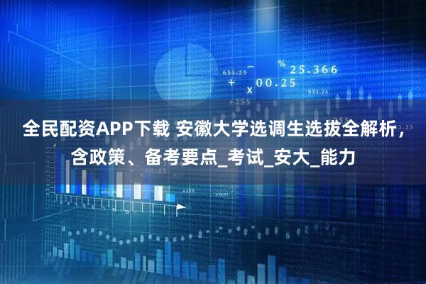 全民配资APP下载 安徽大学选调生选拔全解析，含政策、备考要点_考试_安大_能力