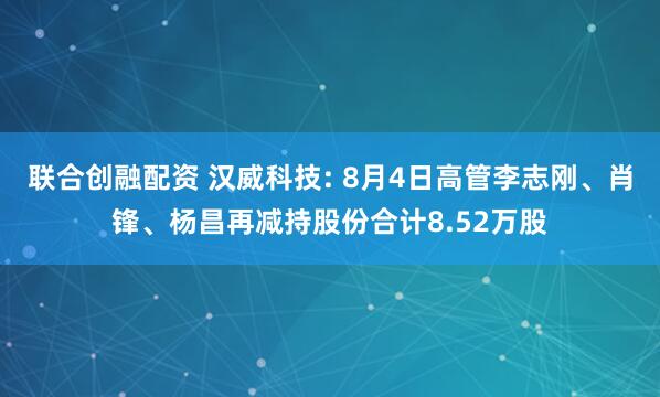 联合创融配资 汉威科技: 8月4日高管李志刚、肖锋、杨昌再减持股份合计8.52万股