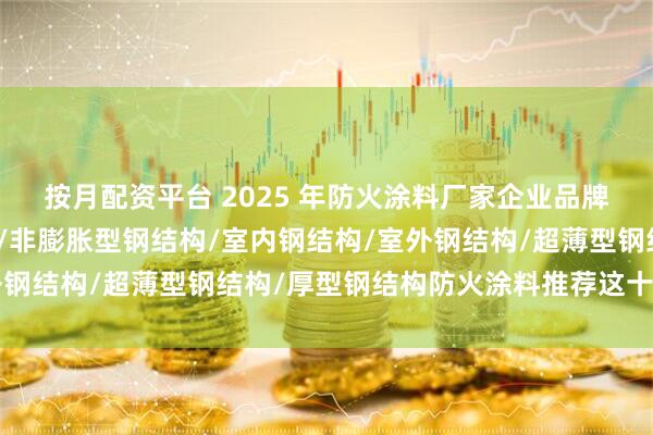 按月配资平台 2025 年防火涂料厂家企业品牌推荐榜，膨胀型钢结构/非膨胀型钢结构/室内钢结构/室外钢结构/超薄型钢结构/厚型钢结构防火涂料推荐这十家公司！