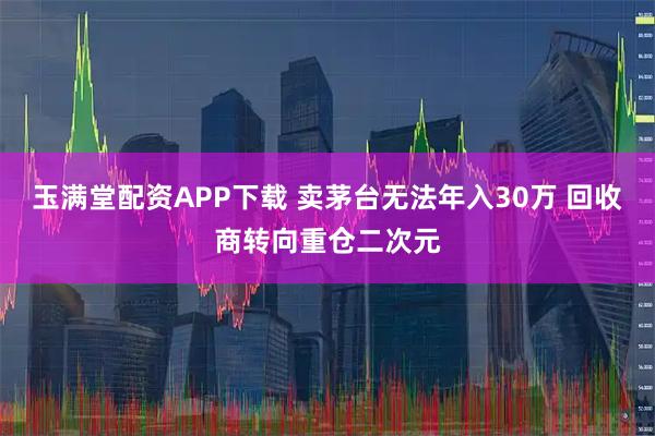 玉满堂配资APP下载 卖茅台无法年入30万 回收商转向重仓二次元