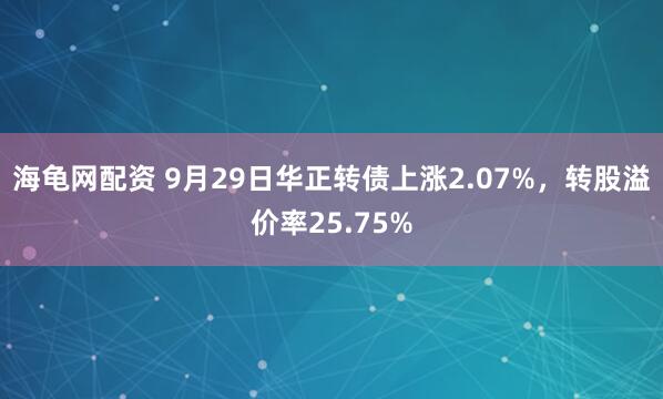 海龟网配资 9月29日华正转债上涨2.07%，转股溢价率25.75%