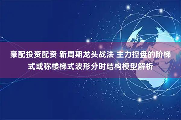 豪配投资配资 新周期龙头战法 主力控盘的阶梯式或称楼梯式波形分时结构模型解析
