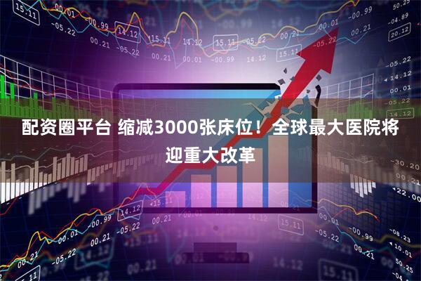 配资圈平台 缩减3000张床位！全球最大医院将迎重大改革
