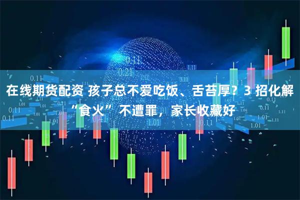 在线期货配资 孩子总不爱吃饭、舌苔厚？3 招化解 “食火” 不遭罪，家长收藏好