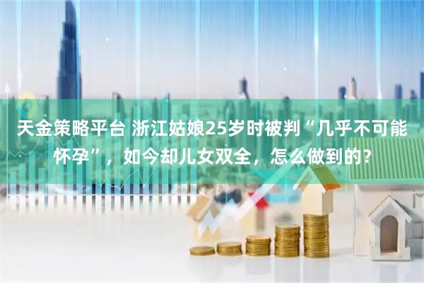 天金策略平台 浙江姑娘25岁时被判“几乎不可能怀孕”，如今却儿女双全，怎么做到的？