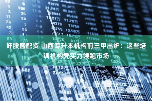 好股盛配资 山西专升本机构前三甲出炉：这些培训机构凭实力领跑市场