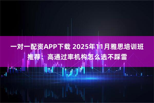 一对一配资APP下载 2025年11月雅思培训班推荐：高通过率机构怎么选不踩雷