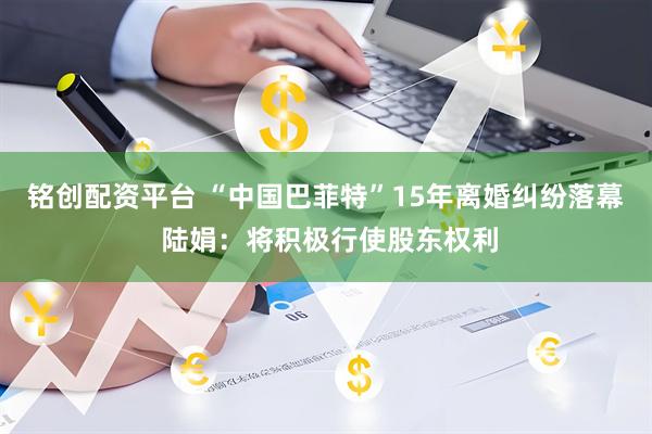 铭创配资平台 “中国巴菲特”15年离婚纠纷落幕 陆娟：将积极行使股东权利