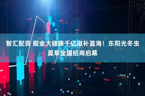 智汇配资 掘金大健康千亿滋补蓝海！东阳光冬虫夏草全国招商启幕