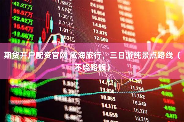 期货开户配资官网 威海旅行，三日游纯景点路线（不绕路版）