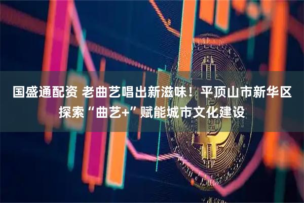 国盛通配资 老曲艺唱出新滋味！平顶山市新华区探索“曲艺+”赋能城市文化建设
