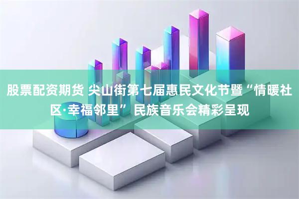 股票配资期货 尖山街第七届惠民文化节暨“情暖社区·幸福邻里” 民族音乐会精彩呈现