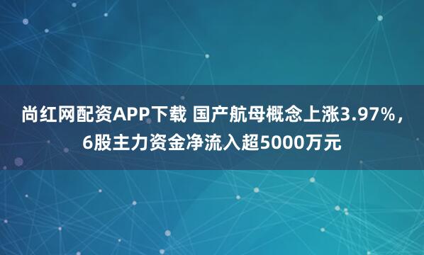尚红网配资APP下载 国产航母概念上涨3.97%，6股主力资金净流入超5000万元