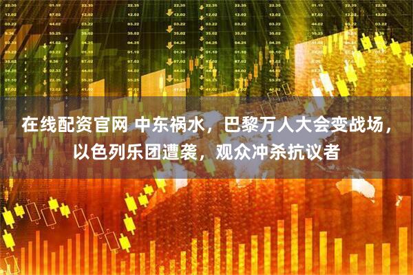 在线配资官网 中东祸水，巴黎万人大会变战场，以色列乐团遭袭，观众冲杀抗议者