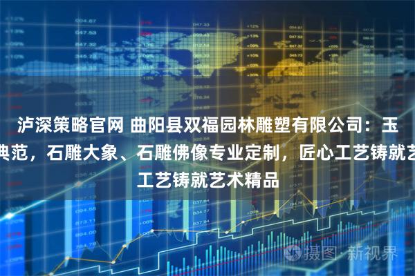 泸深策略官网 曲阳县双福园林雕塑有限公司：玉石雕刻典范，石雕大象、石雕佛像专业定制，匠心工艺铸就艺术精品