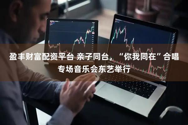 盈丰财富配资平台 亲子同台，“你我同在”合唱专场音乐会东艺举行