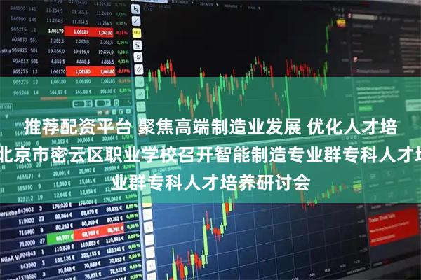 推荐配资平台 聚焦高端制造业发展 优化人才培养体系——北京市密云区职业学校召开智能制造专业群专科人才培养研讨会