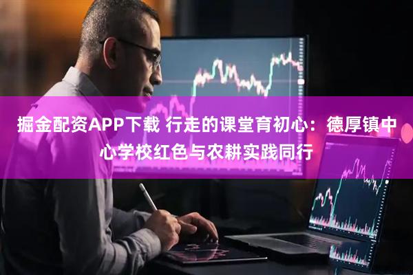 掘金配资APP下载 行走的课堂育初心：德厚镇中心学校红色与农耕实践同行