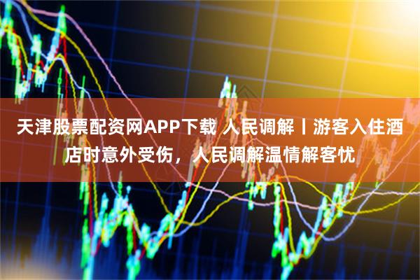 天津股票配资网APP下载 人民调解丨游客入住酒店时意外受伤，人民调解温情解客忧