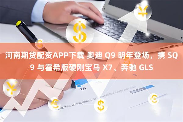 河南期货配资APP下载 奥迪 Q9 明年登场，携 SQ9 与霍希版硬刚宝马 X7、奔驰 GLS