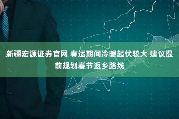 新疆宏源证券官网 春运期间冷暖起伏较大 建议提前规划春节返乡路线