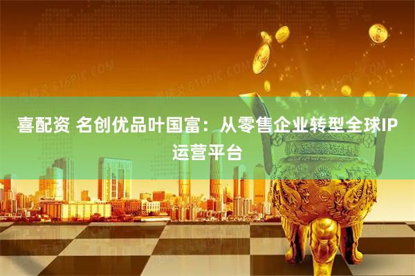 喜配资 名创优品叶国富：从零售企业转型全球IP运营平台
