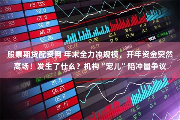 股票期货配资网 年末全力冲规模，开年资金突然离场！发生了什么？机构“宠儿”陷冲量争议