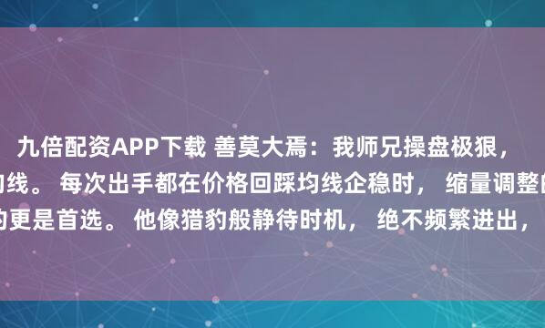 九倍配资APP下载 善莫大焉：我师兄操盘极狠， 从不盯日线，只守20日均线。 每次出手都在价格回踩均线企稳时， 缩量调整的标的更是首选。 他像猎豹般静待时机， 绝不频繁进出， 常说：“破线就砍，趋势不猜...