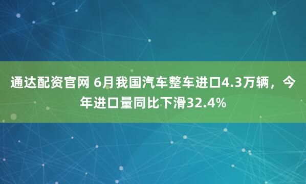 通达配资官网 6月我国汽车整车进口4.3万辆，今年进口量同比下滑32.4%