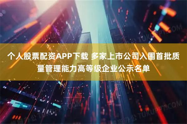 个人股票配资APP下载 多家上市公司入围首批质量管理能力高等级企业公示名单
