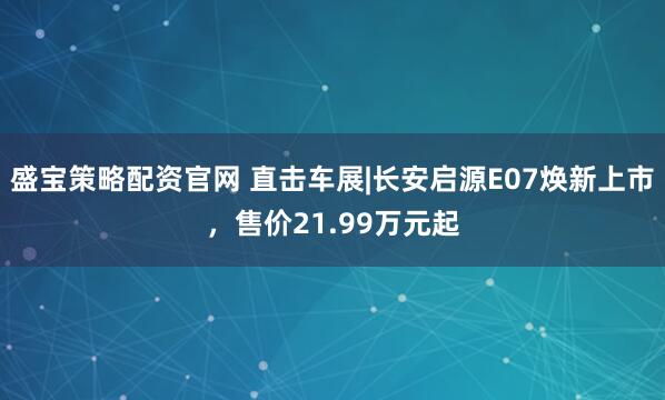 盛宝策略配资官网 直击车展|长安启源E07焕新上市，售价21.99万元起