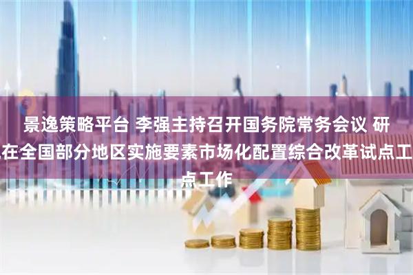 景逸策略平台 李强主持召开国务院常务会议 研究在全国部分地区实施要素市场化配置综合改革试点工作