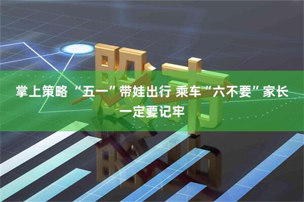 掌上策略 “五一”带娃出行 乘车“六不要”家长一定要记牢